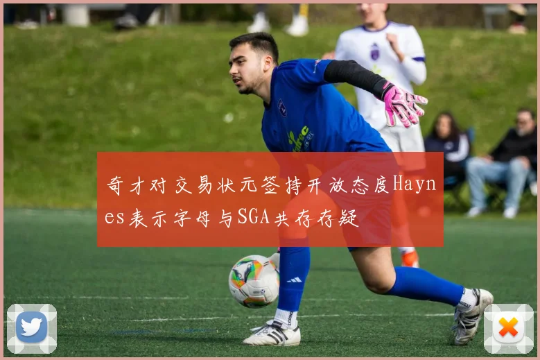 奇才对交易状元签持开放态度Haynes表示字母与SGA共存存疑