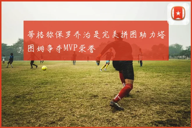 蒂格称保罗乔治是完美拼图助力塔图姆争夺MVP荣誉