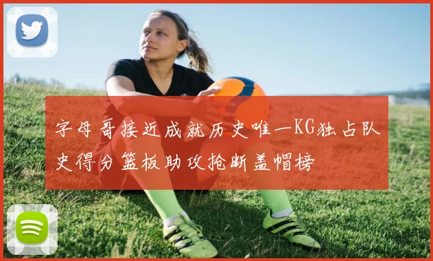字母哥接近成就历史唯一KG独占队史得分篮板助攻抢断盖帽榜
