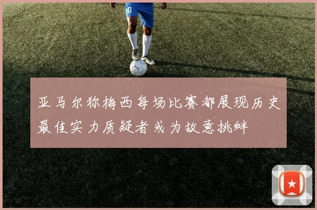 亚马尔称梅西每场比赛都展现历史最佳实力质疑者或为故意挑衅
