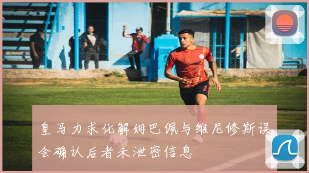 皇马力求化解姆巴佩与维尼修斯误会确认后者未泄密信息