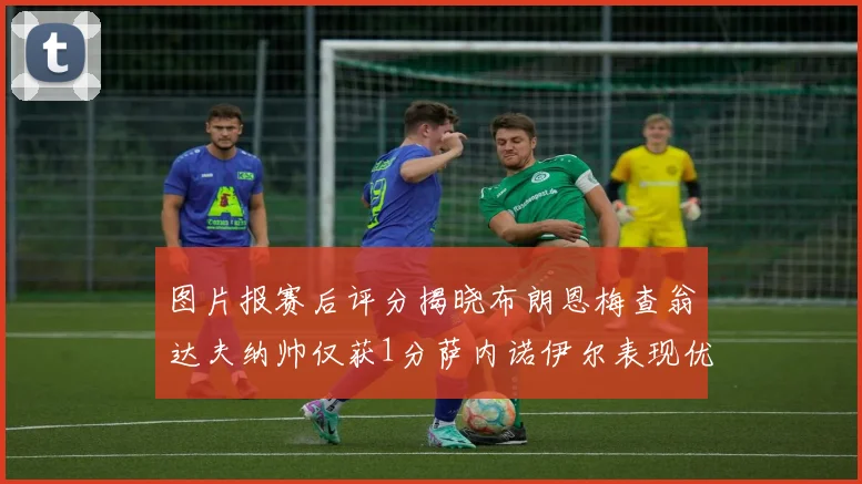 图片报赛后评分揭晓布朗恩梅查翁达夫纳帅仅获1分萨内诺伊尔表现优异获3分