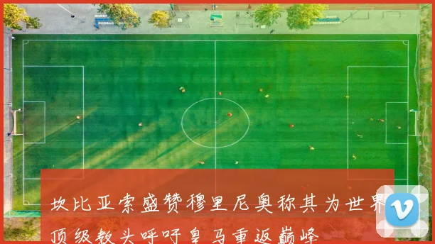 坎比亚索盛赞穆里尼奥称其为世界顶级教头呼吁皇马重返巅峰