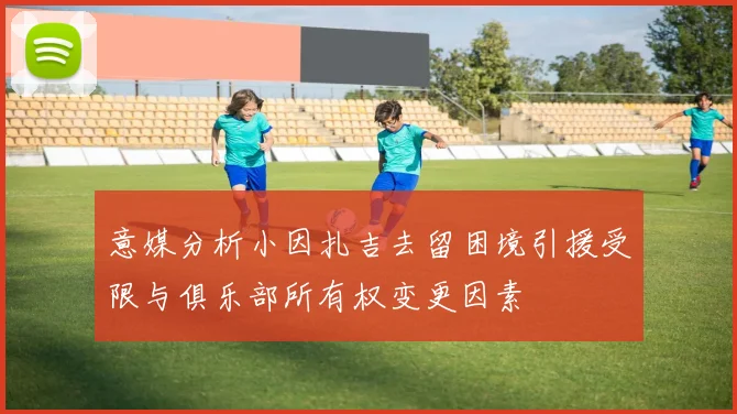 意媒分析小因扎吉去留困境引援受限与俱乐部所有权变更因素