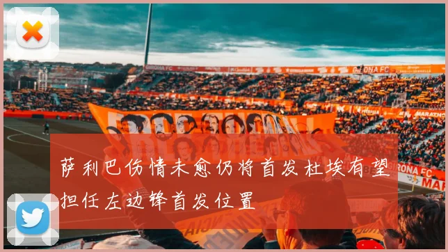 萨利巴伤情未愈仍将首发杜埃有望担任左边锋首发位置