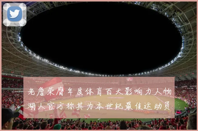老詹荣膺年度体育百大影响力人物湖人官方称其为本世纪最佳运动员