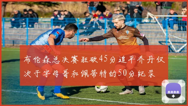 布伦森总决赛狂砍45分追平乔丹仅次于字母哥和佩蒂特的50分纪录