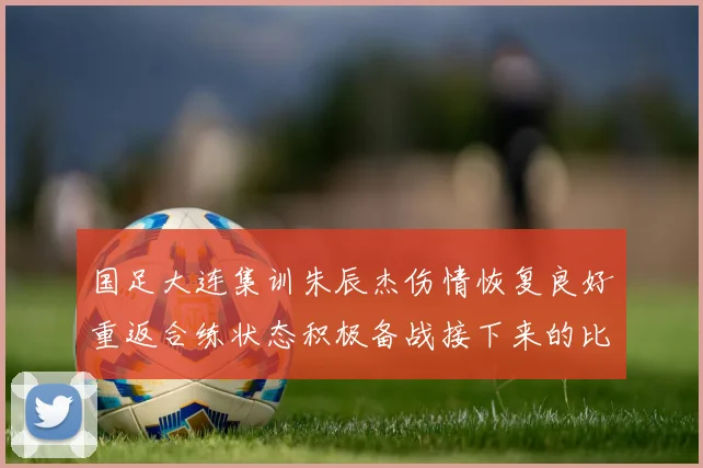 国足大连集训朱辰杰伤情恢复良好重返合练状态积极备战接下来的比赛