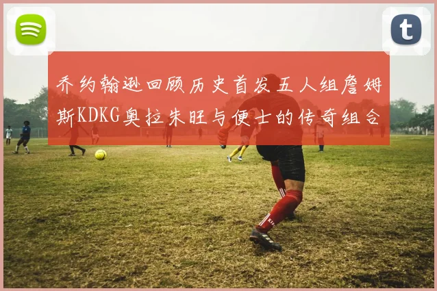 乔约翰逊回顾历史首发五人组詹姆斯KDKG奥拉朱旺与便士的传奇组合