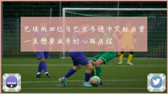 巴埃纳回忆与巴尔韦德冲突经历曾一度想要放弃的心路历程