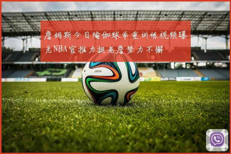 詹姆斯今日瑜伽球举重训练视频曝光NBA官推力挺老詹努力不懈