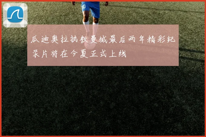 瓜迪奥拉执教曼城最后两年精彩纪录片将在今夏正式上线